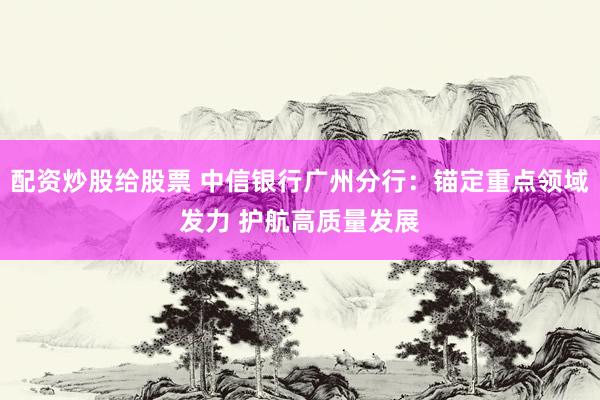 配资炒股给股票 中信银行广州分行：锚定重点领域发力 护航高质量发展