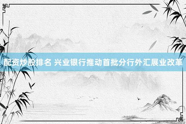 配资炒股排名 兴业银行推动首批分行外汇展业改革