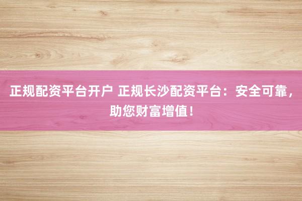 正规配资平台开户 正规长沙配资平台：安全可靠，助您财富增值！