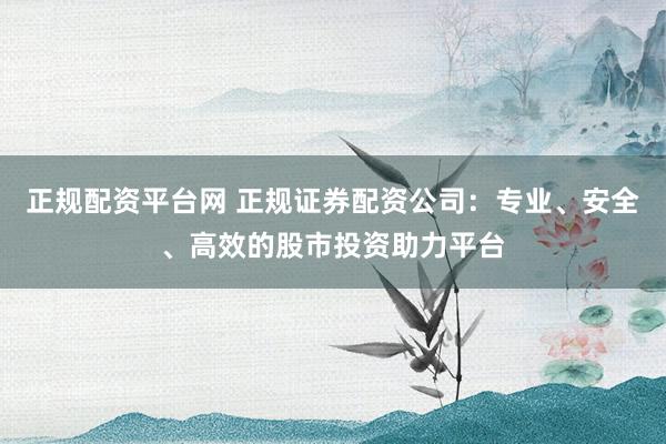 正规配资平台网 正规证券配资公司：专业、安全、高效的股市投资助力平台