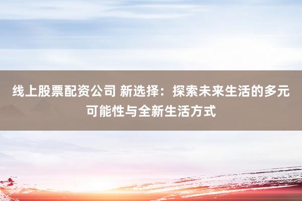 线上股票配资公司 新选择：探索未来生活的多元可能性与全新生活方式
