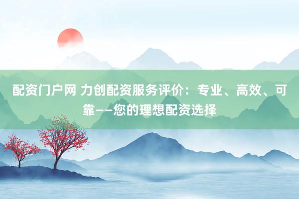 配资门户网 力创配资服务评价：专业、高效、可靠——您的理想配资选择
