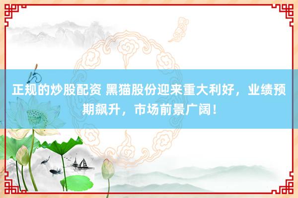 正规的炒股配资 黑猫股份迎来重大利好，业绩预期飙升，市场前景广阔！