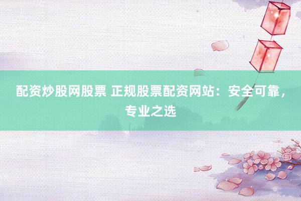 配资炒股网股票 正规股票配资网站：安全可靠，专业之选