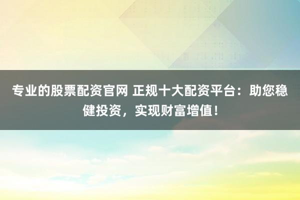 专业的股票配资官网 正规十大配资平台：助您稳健投资，实现财富增值！