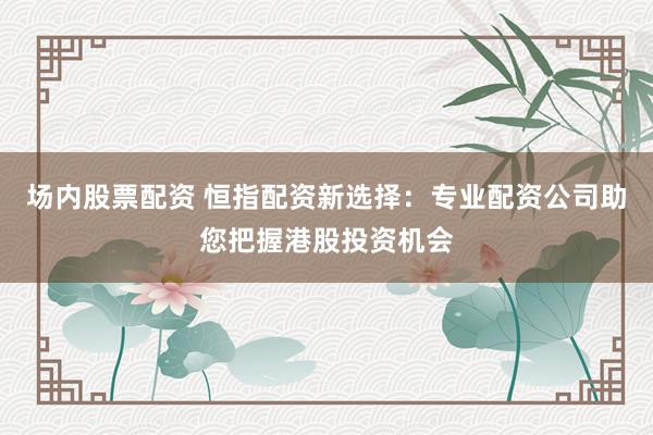 场内股票配资 恒指配资新选择：专业配资公司助您把握港股投资机会