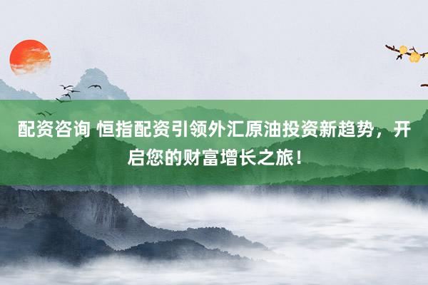 配资咨询 恒指配资引领外汇原油投资新趋势，开启您的财富增长之旅！