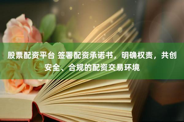 股票配资平台 签署配资承诺书，明确权责，共创安全、合规的配资交易环境