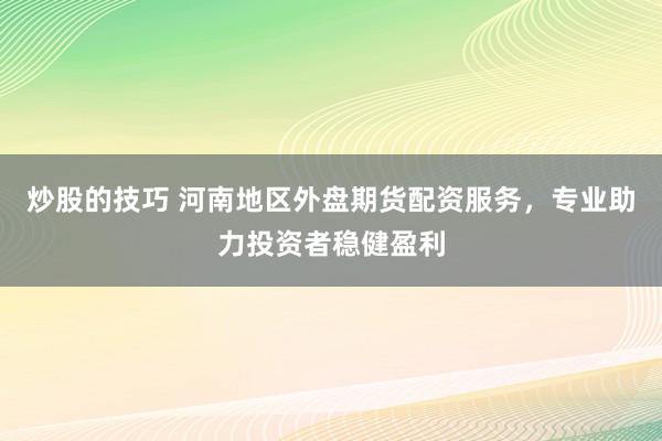 炒股的技巧 河南地区外盘期货配资服务，专业助力投资者稳健盈利
