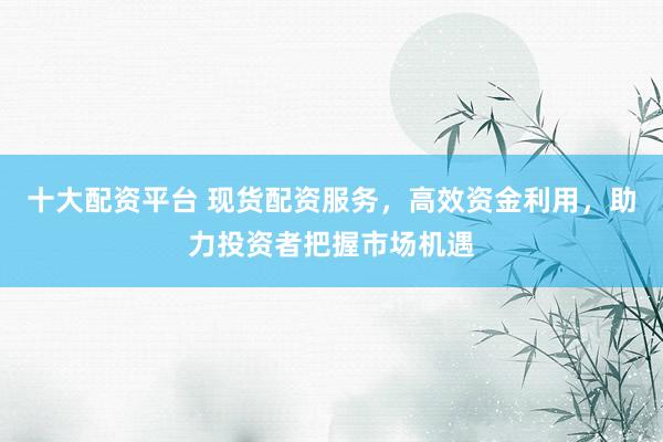 十大配资平台 现货配资服务，高效资金利用，助力投资者把握市场机遇