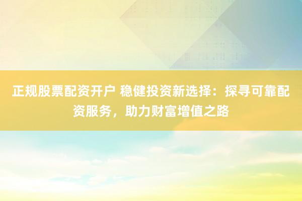 正规股票配资开户 稳健投资新选择：探寻可靠配资服务，助力财富增值之路
