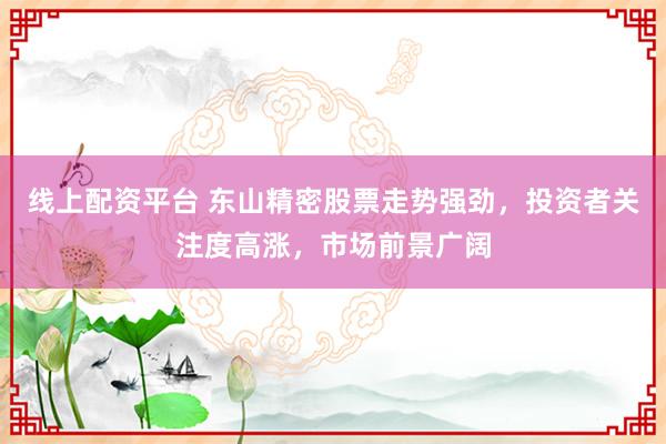 线上配资平台 东山精密股票走势强劲，投资者关注度高涨，市场前景广阔