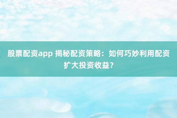 股票配资app 揭秘配资策略：如何巧妙利用配资扩大投资收益？