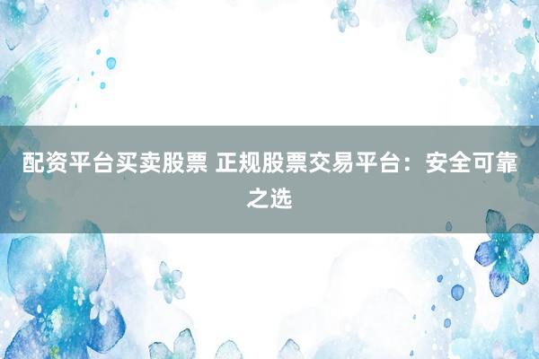 配资平台买卖股票 正规股票交易平台：安全可靠之选