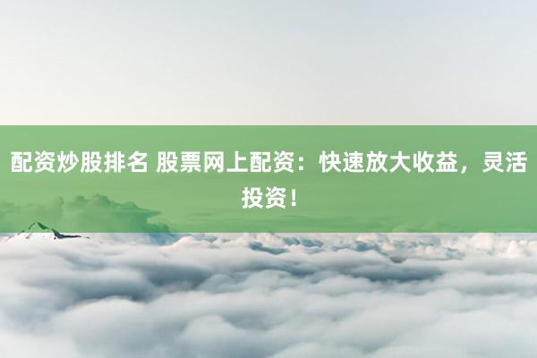 配资炒股排名 股票网上配资：快速放大收益，灵活投资！