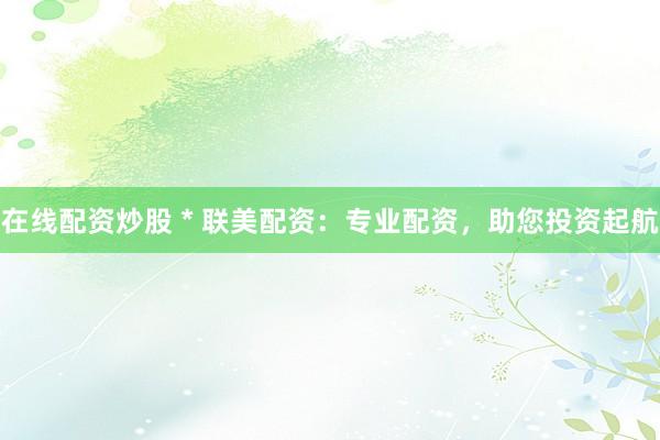在线配资炒股 * 联美配资：专业配资，助您投资起航