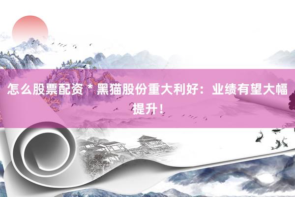 怎么股票配资 * 黑猫股份重大利好：业绩有望大幅提升！