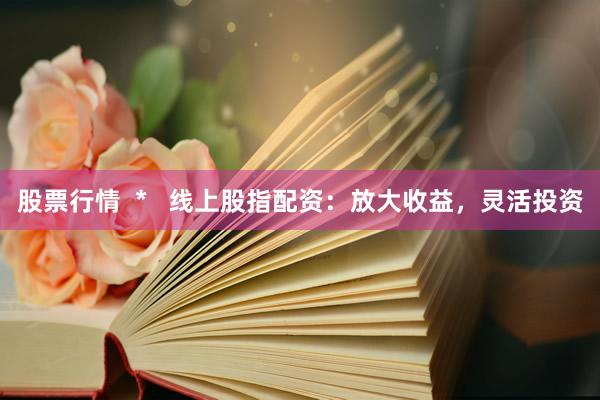 股票行情  *   线上股指配资：放大收益，灵活投资