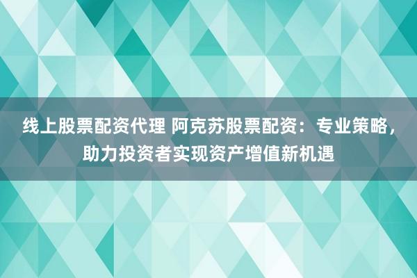 线上股票配资代理 阿克苏股票配资：专业策略，助力投资者实现资产增值新机遇
