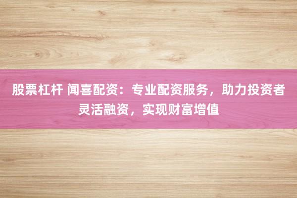股票杠杆 闻喜配资：专业配资服务，助力投资者灵活融资，实现财富增值