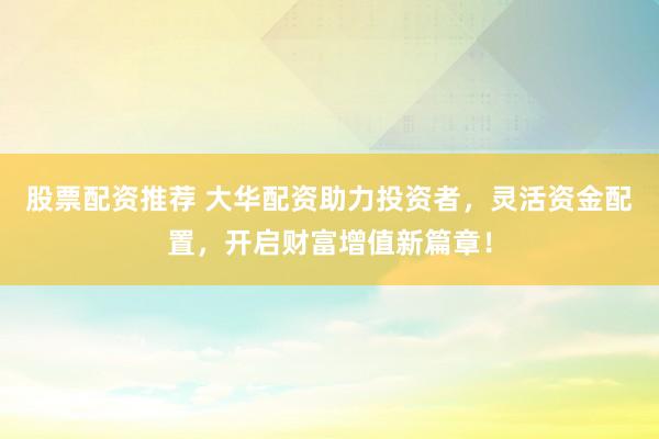 股票配资推荐 大华配资助力投资者，灵活资金配置，开启财富增值新篇章！
