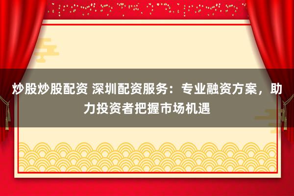 炒股炒股配资 深圳配资服务：专业融资方案，助力投资者把握市场机遇