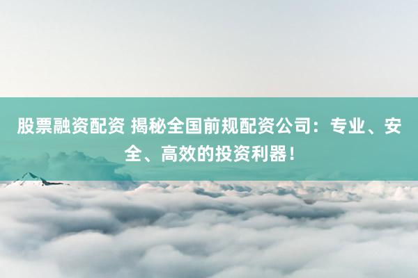 股票融资配资 揭秘全国前规配资公司：专业、安全、高效的投资利器！