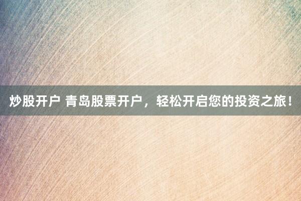 炒股开户 青岛股票开户，轻松开启您的投资之旅！