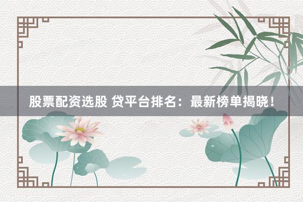 股票配资选股 贷平台排名：最新榜单揭晓！