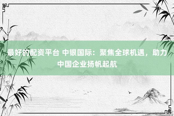 最好的配资平台 中银国际：聚焦全球机遇，助力中国企业扬帆起航