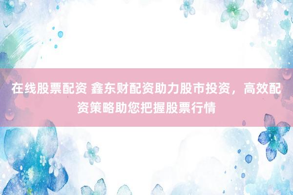 在线股票配资 鑫东财配资助力股市投资，高效配资策略助您把握股票行情