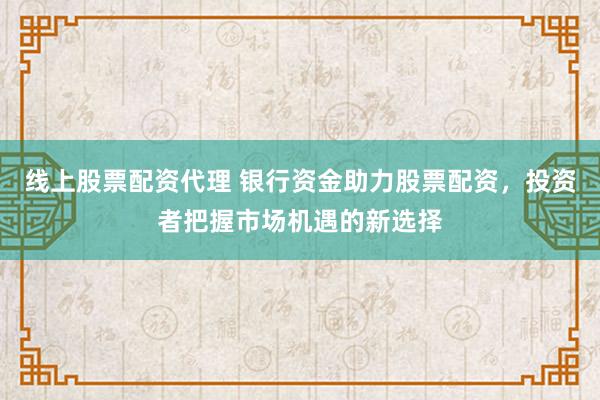 线上股票配资代理 银行资金助力股票配资，投资者把握市场机遇的新选择
