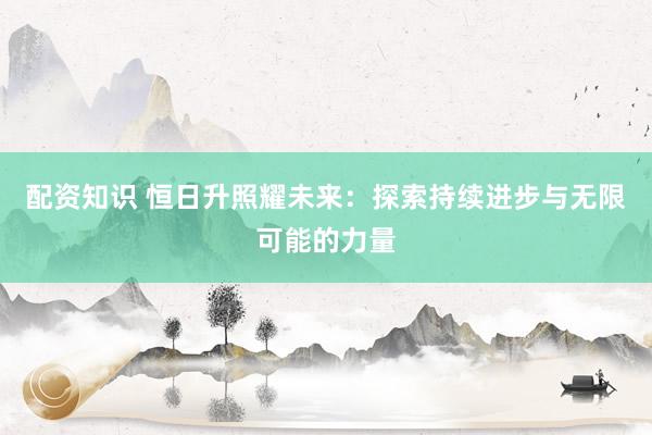 配资知识 恒日升照耀未来：探索持续进步与无限可能的力量
