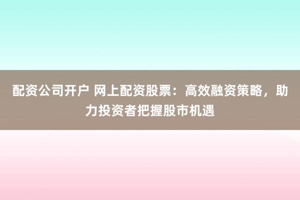 配资公司开户 网上配资股票：高效融资策略，助力投资者把握股市机遇