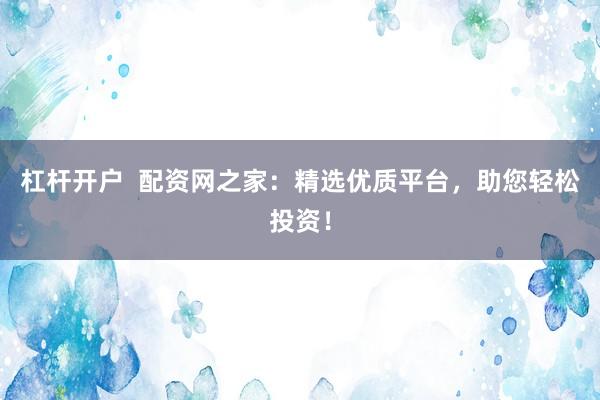 杠杆开户  配资网之家：精选优质平台，助您轻松投资！