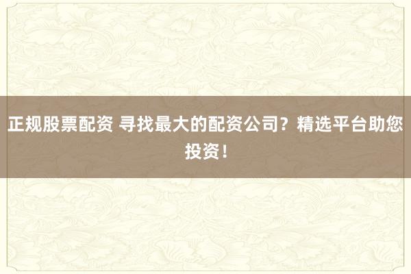 正规股票配资 寻找最大的配资公司？精选平台助您投资！