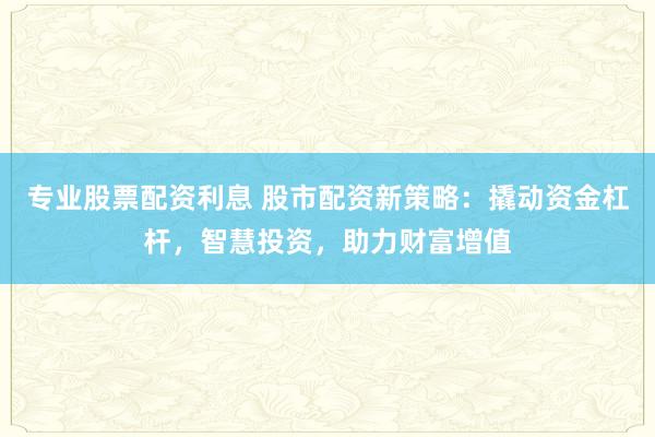 专业股票配资利息 股市配资新策略：撬动资金杠杆，智慧投资，助力财富增值