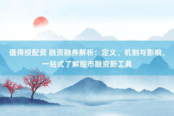 值得投配资 融资融券解析：定义、机制与影响，一站式了解股市融资新工具
