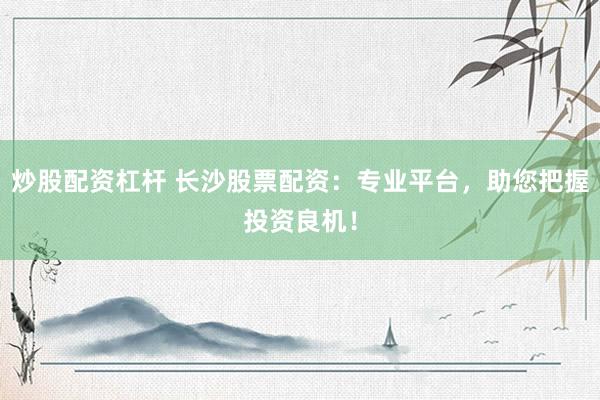 炒股配资杠杆 长沙股票配资：专业平台，助您把握投资良机！