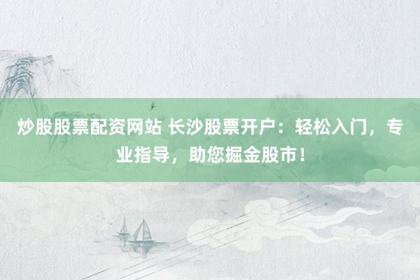 炒股股票配资网站 长沙股票开户：轻松入门，专业指导，助您掘金股市！