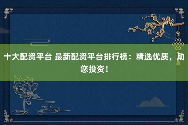 十大配资平台 最新配资平台排行榜：精选优质，助您投资！