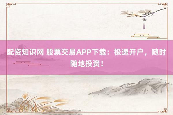 配资知识网 股票交易APP下载：极速开户，随时随地投资！