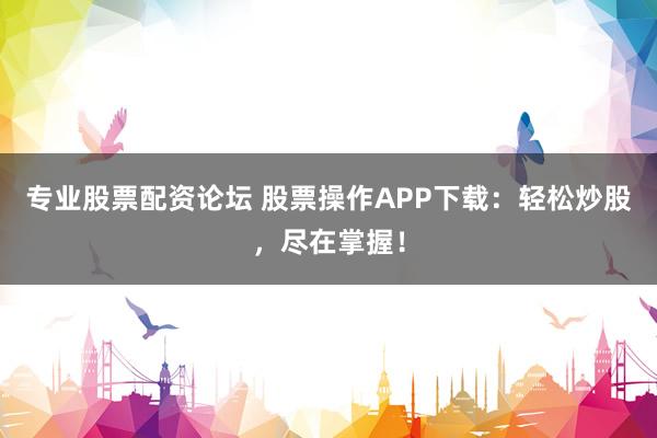 专业股票配资论坛 股票操作APP下载：轻松炒股，尽在掌握！