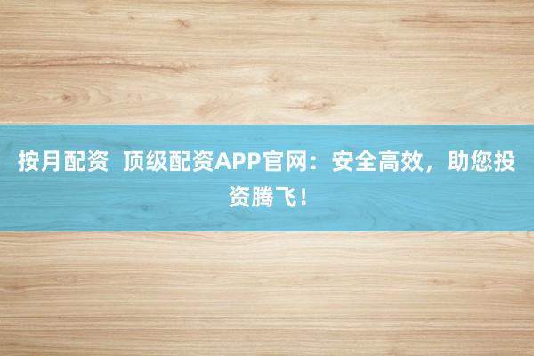 按月配资  顶级配资APP官网：安全高效，助您投资腾飞！