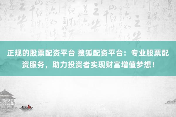 正规的股票配资平台 搜狐配资平台：专业股票配资服务，助力投资者实现财富增值梦想！