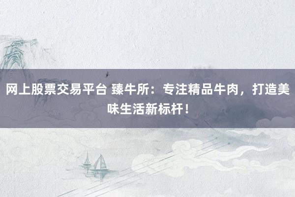 网上股票交易平台 臻牛所：专注精品牛肉，打造美味生活新标杆！