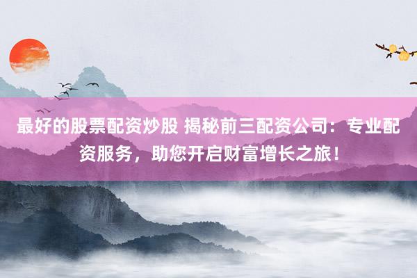 最好的股票配资炒股 揭秘前三配资公司：专业配资服务，助您开启财富增长之旅！