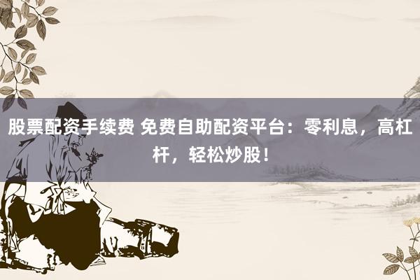 股票配资手续费 免费自助配资平台：零利息，高杠杆，轻松炒股！