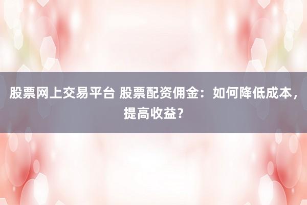 股票网上交易平台 股票配资佣金：如何降低成本，提高收益？