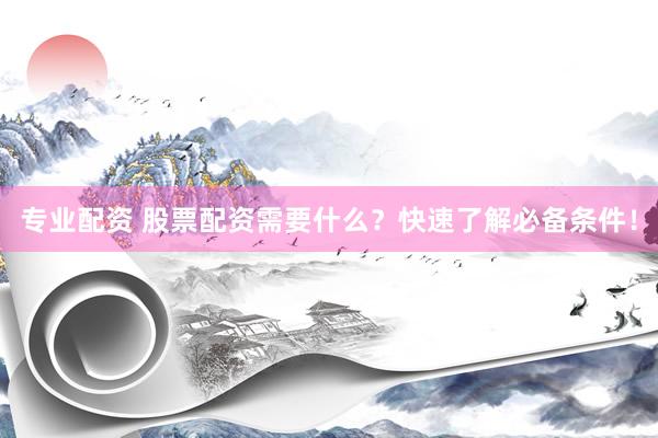 专业配资 股票配资需要什么？快速了解必备条件！